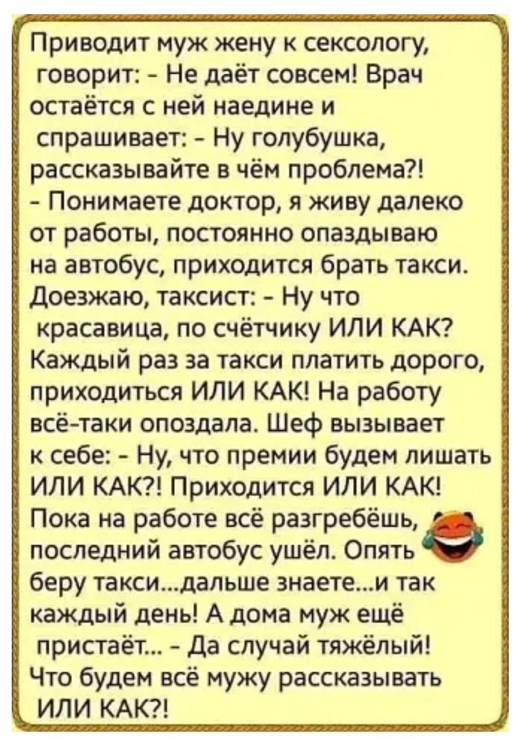 Приводит муж жену к сексологу, говорит: - Не даёт совсем! Врач остаётся с ней наедине и спрашивает: - Ну голубушка, рассказывайте в чём проблема?! - Понимаете доктор, я живу далеко от работы, постоянно опаздываю на автобус, приходится брать такси. Доезжаю, таксист: - Ну что красавица, по счёту ИЛИ КАК? Каждый раз за такси платить дорого, приходится ИЛИ КАК! На работу всё-таки опоздала. Шеф вызывает к себе: - Ну, что премию будем лишать ИЛИ КАК?! Приходит ИЛИ КАК! Пока на работе всё разгребёшь, последний автобус ушёл. Опять берёшь такси... дальше знаете... и так каждый день! А дома муж ждет: - Да случай тяжёлый! Что будем всё мужу рассказывать ИЛИ КАК?!