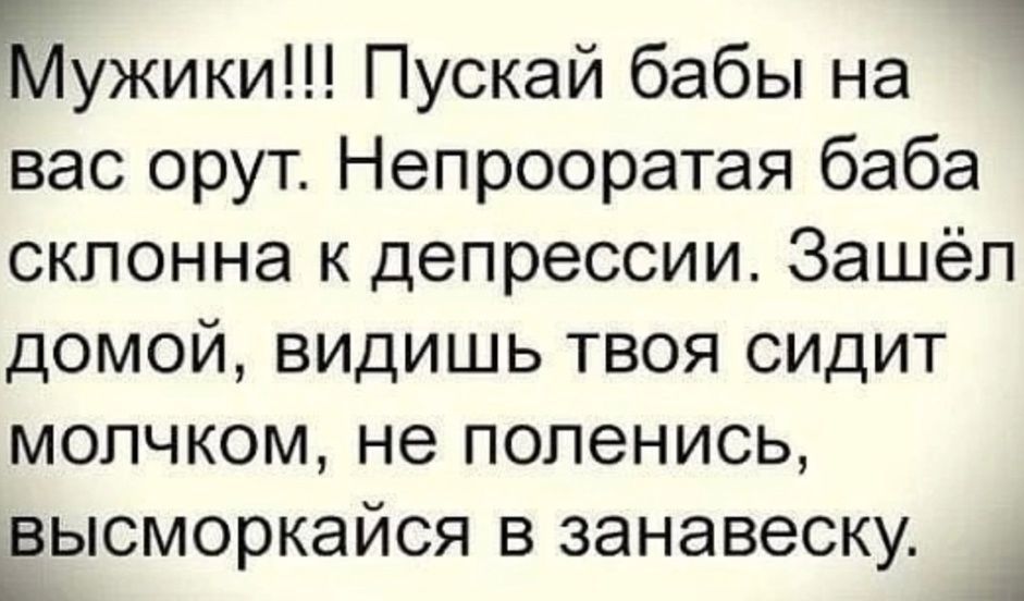 Мужики!!! Пускай бабы на вас орут. Непоправимая баба склонна к депрессии. Зашёл домой, видишь твоя сидит молчком, не поленись, высморкайся в занавеску.