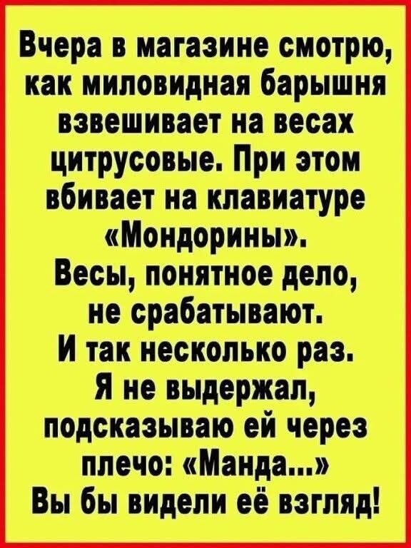 Вчера в магазине смотрю, как миловидная барышня взвешивает на весах цитрусовые. При этом вбивает на клавиатуре «Мондины». Весы, понятное дело, не срабатывают. И так несколько раз. Я не выдержал, подсказываю ей через плечо: «Манда...» Вы бы видели её взгляд!