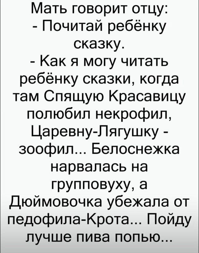 Мать говорит отцу: - Почитай ребёнку сказку. - Как я могу читать ребёнку сказки, когда там Спящую Красавицу полюбил некрофил, Царевну-Лягушку - зоофил... Белоснежка нарвалась на группировку, а Дюймовочка убежала от педофила-Крота... Пойду лучше пива попью...