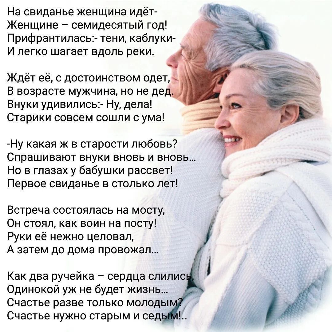 На свидание женщина идёт- Женщине – семидесятый год! Прифартиллас:- тени, каблуки- И легко шагает вдоль реки. Ждёт её, с достоинством одет, В возрасте мужчина, но не дед. Внуки удивились:- Ну, дела! Старики совсем сошли с ума! -Ну какая ж в старости любовь? -Спрашивай внуков вновь и вновь... -На глазах у бабушки расцветет! Первое свидание в столько лет! Встреча состоялась на мосту, Он стоял, как воин на посту! Руки её нежно целовал, А затем, домой проводил. Как два ручейка – сердца слились... Одинокой уж не будет жизнь... Первое счастье, восторг, молодость... Счастье нужно старым и седым!