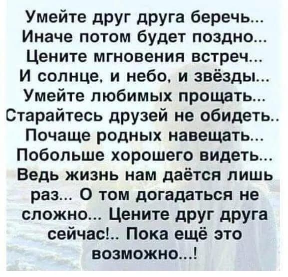 Умейте друг друга беречь... Иначе потом будет поздно... Цените мгновения встреч... И солнце, и небо, и звезды... Умейте любимых прощать... Старайтесь друзей не обидеть... Почаще родных навещать... Побольше хорошего видеть... Ведь жизнь нам даётся лишь раз... О том догадаться не сложно... Цените друг друга сейчас!.. Пока ещё это возможно...!