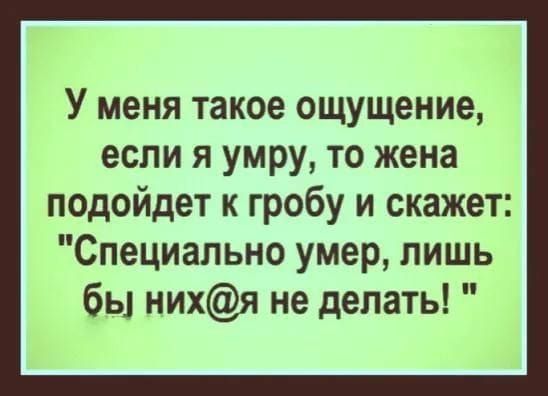 У меня такое ощущение, если я умру, то жена подойдет к гробу и скажет: 