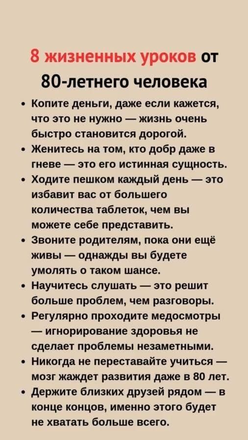 8 жизненных уроков от 80-летнего человека

• Копите деньги, даже если кажется, что это не нужно — жизнь очень быстро становится дорогой.
• Женитесь на том, кто добр даже в гневе — это его истинная сущность.
• Ходите пешком каждый день — это избавит вас от большего количества таблеток, чем вы можете себе представить.
• Звоните родителям, пока они ещё живы — однажды вы будете умолять о таком шансе.
• Научитесь слушать — это решит больше проблем, чем разговоры.
• Регулярно проходите медосмотры — игнорирование здоровья не сделает проблемы незаметными.
• Никогда не переставайте учиться — мозг жаждет развития даже в 80 лет.
• Держите близких друзей рядом — в трудный момент этого будет не хватать больше всего.