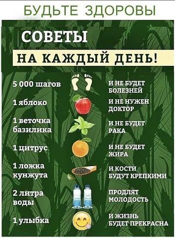БУДЬТЕ ЗДОРОВЫ

СОВЕТЫ

НА КАЖДЫЙ ДЕНЬ!

5 000 шагов
1 яблоко
1 веточка базилика
1 цитрус
1 ложка кунжута
2 литра воды
1 улыбка

И НЕ БУДЕТ БОЛЕЙ
И НЕ НУЖЕН ДОКТОР
И НЕ БУДЕТ РАКА
И НЕ БУДЕТ ЖИРА
И КОСТИ БУДУТ КРЕПКИМИ
ПРОЛЯТ МОЛОДОСТЬ
И ЖИЗНЬ БУДЕТ ПРЕКРАСНА
