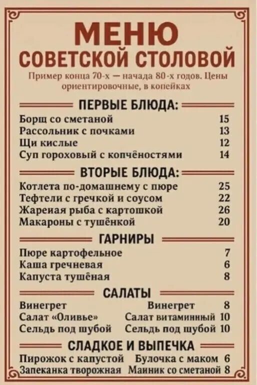 МЕНЮ СОВЕТСКОЙ СТОЛОВОЙ
Пример конца 70-х – начала 80-х годов. Цены ориентировочные, в копейках

ПЕРВЫЕ БЛЮДА:
Борщ со сметаной 15
Рассолник с почками 13
Щи кислые 12
Суп гороховый с копёшностями 14

ВТОРЫЕ БЛЮДА:
Котлета по-домашнему с пюре 25
Тефтели с гречкой и соусом 22
Жареная рыба с картошкой 20
Макароны с тушёнкой 20

ГАРНИРЫ:
Пюре картофельное 7
Каша гречневая 6
Капуста тушёная 8

САЛАТЫ:
Винегрет 8
Салат 