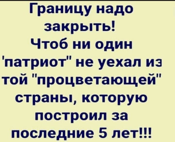 Границу надо закрыть! Чтобы ни один 'патриот' не уехал из той 'процветающей' страны, которую построил за последние 5 лет!!!