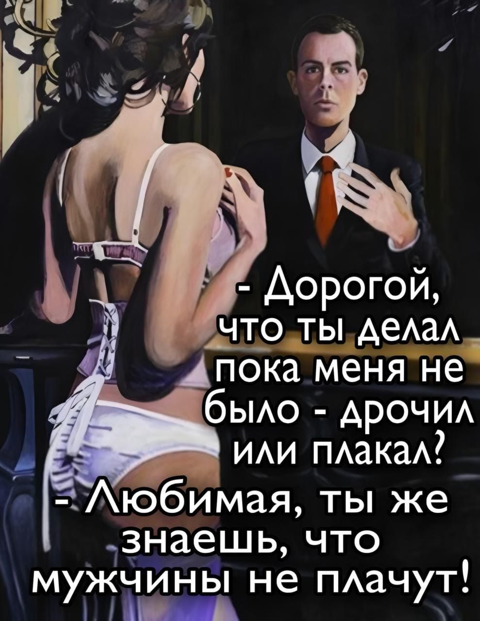 - Дорогой, что ты делал пока меня не было - дрочил или плакал?
- Любимая, ты же знаешь, что мужчины не плачут!