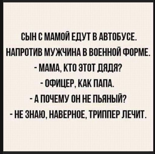 СЫН С МАМОЙ ЕДУТ В АВТОБУСЕ.
НАПРОТИВ МУЖЧИНА В ВОЕННОЙ ФОРМЕ.
- МАМА, КТО ЭТОТ ДЯДЯ?
- ОФИЦЕР, КАК ПАПА.
- А ПОЧЕМУ ОН НЕ ПЬЯНЫЙ?
- НЕ ЗНАТЬ, НАВЕРНОЕ, ТРИППЕР ЛЕЧИТ.