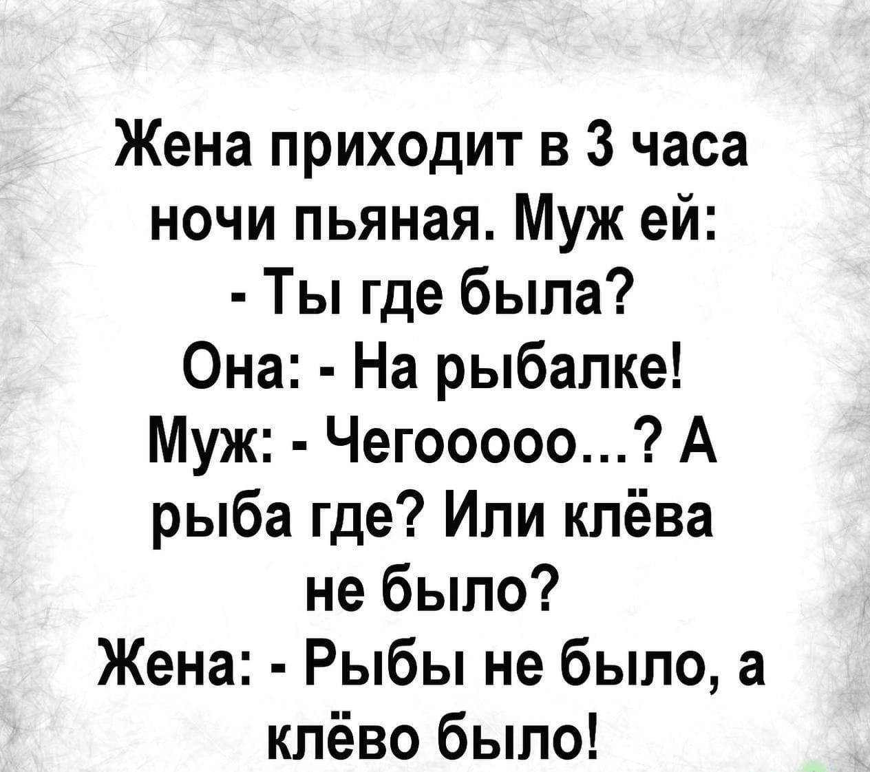 Жена приходит в 3 часа ночи пьяная. Муж ей: - Ты где была? Она: - На рыбалке! Муж: - Чегоoooo...? А рыба где? Или клёва не было? Жена: - Рыбы не было, а клёво было!