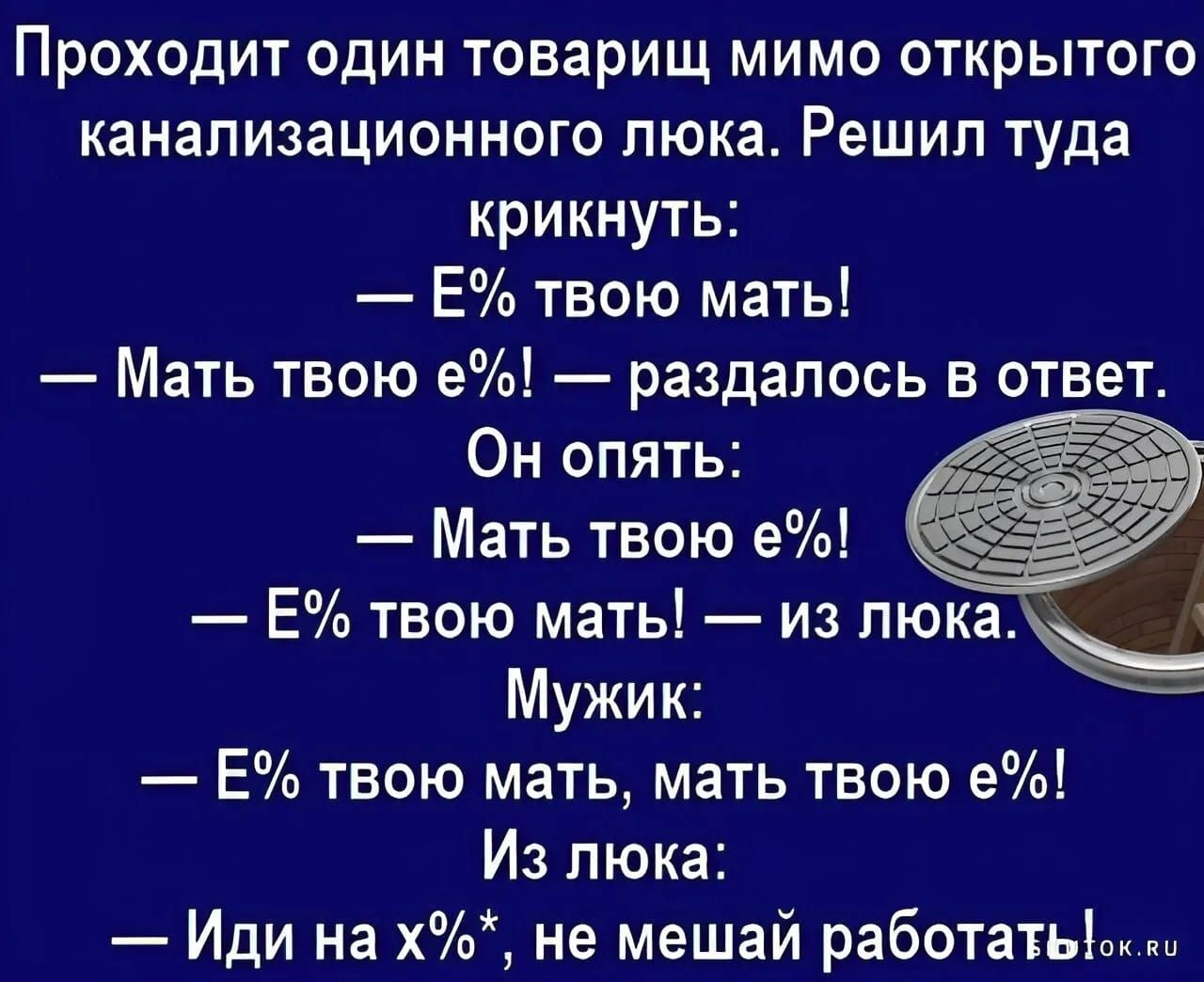 Проходит один товарищ мимо открытого канализационного люка. Решил туда крикнуть:
— Е% твою мать!
— Мать твою е%! — раздалось в ответ.
Он опять:
— Мать твою е%!
— Е% твою мать! — из люка.
Мужик:
— Е% твою мать, мать твою е%!
Из люка:
— Иди на х%*, не мешай работать.