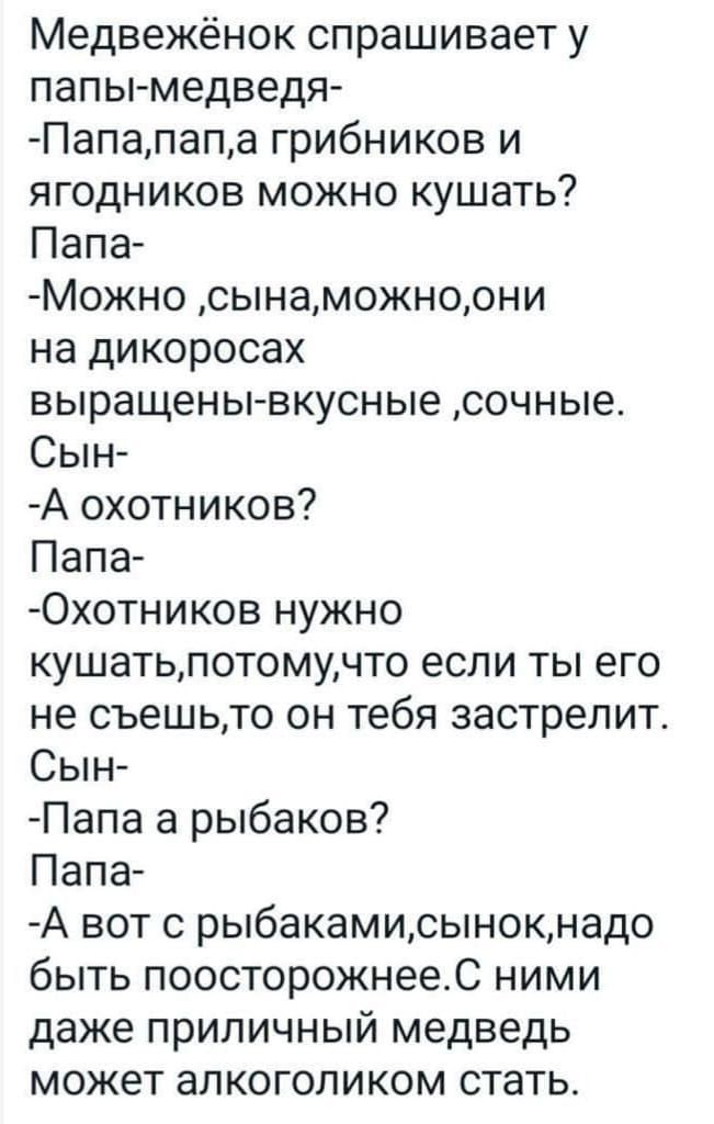 Медвежёнок спрашивает у папы-медведя-
-Папа, папа, а грибников и ягодников можно кушать?
Папа-
-Можно, сынок, можно, они на дикоросах выращены, вкусные, сочные.
Сын-
-А охотников?
Папа-
-Охотников нужно кушать, потому что если ты его не съешь, то он тебя застрелит.
Сын-
-Папа, а рыбаков?
Папа-
-А вот с рыбками, сынок, надо быть поосторожнее. С ними даже приличный медведь может алкоголиком стать.