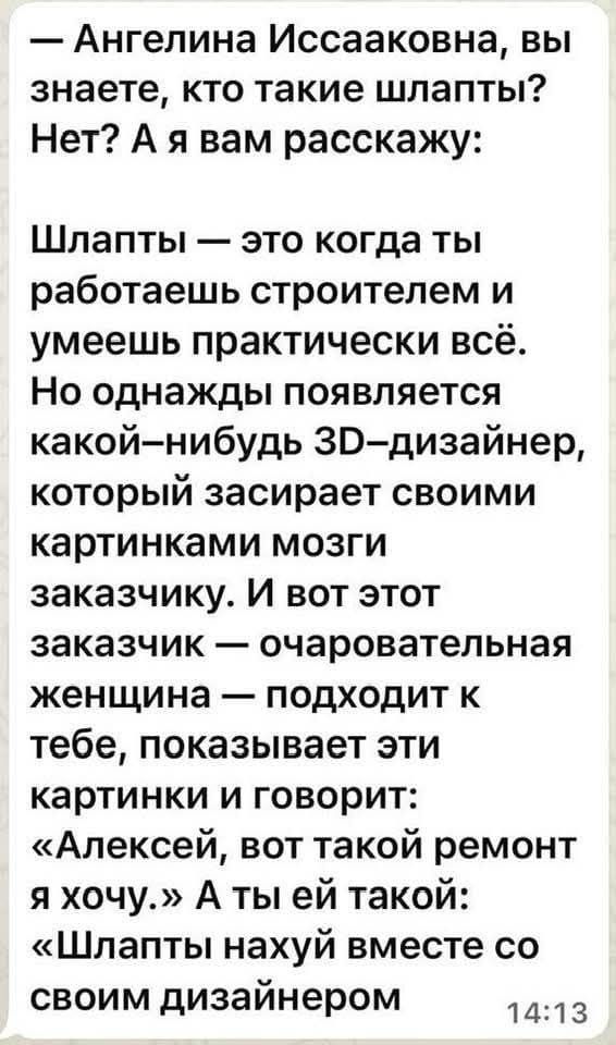 — Ангелина Иссааковна, вы знаете, кто такие шлапты? Нет? А я вам расскажу:

Шлапты — это когда ты работаешь строителем и умеешь практически всё. Но однажды появляется какой-нибудь 3D-дизайнер, который засирает своими картинками мозги заказчику. И вот этот заказчик — очаровательная женщина — подходит к тебе, показывает эти картинки и говорит: «Алексей, вот такой ремонт я хочу.» А ты ей такой: «Шлапты нахуй вместе со своим дизайнером»
14:13