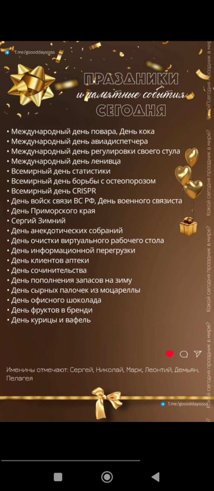 ПРАЗДНИКИ и памятные события СЕГОДНЯ
- Международный день повара, День кока-колы
- Международный день авиа диспетчера
- Международный день регулировки своего стула
- Международный день ленивца
- Всемирный день статистики
- Всемирный день борьбы с остеопорозом
- Всемирный день CRISPR
- День войск связи ВС РФ, День военного связиста
- День Приморского края
- Сергей Зимний
- День анекдотических собраний
- День очистки виртуального рабочего стола
- День информационной перегрузки
- День клиентов аптеки
- День сочинительства
- День пополнения запасов на зиму
- День сырных палочек из моцареллы
- День офисного шоколада
- День фруктов в бренди
- День курицы и вафель
Именини отмечают: Сергей, Николай, Марк, Леонтий, Демьян-Пелагея