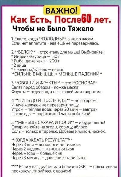 ВАЖНО!
Как Есть, После 60 лет.
Чтобы не Было Тяжело

1. Ешьте, когда ГОЛОДНЫ, а не по часам. Если нет аппетита - еда ещё не переварилась.

2. БЕЛОК — строитель для мышц! Выбирайте:
- Индейка/курица — 150 г
- Рыба (даже хек) — 200 г
- 2 яйца
- Чечевица/фасоль — стакан
СИЛЬНЫЕ МЫШЦЫ — МЕНЬШЕ ПАДЕНИЙ

3. ОВОЩИ И ФРУКТЫ — это ОСНОВА! Салат перед обедом + ложка масла. Фрукты – отдельно, а не с кашей или творогом.

4. ПИТЬ ДО И ПОСЛЕ ЕДЫ — не во время! Иначе желудок не переваривает пищу. Утром — тёплая вода, через 20 мин — завтрак. После еды — подождите 1 час и пейте чай.

5. МЕНЬШЕ САХАРА И СОЛИ — и будет легче! Сахар меняйте на ягоды, корицу, яблоко. Соль — только в тарелке. Добавьте лимон, чеснок.

КОГДА ЖДАТЬ РЕЗУЛЬТАТ? Через 3 дня — лёгкость и настроение. Через 2 недели — меньше отёков. Через месяц — больше сил. Через 3 месяца — давление стабилизируется.

Если у вас диабет или болезни ЖКТ – обязательно проконсультируйтесь с врачом!
