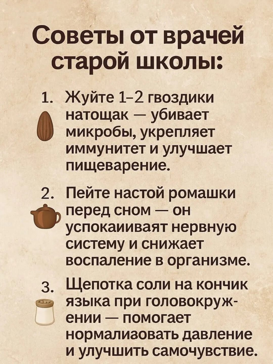 Советы от врачей старой школы:\n1. Жуйте 1–2 гвоздики натощак — убивает микробы, укрепляет иммунитет и улучшает пищеварение.\n2. Пейте настой ромашки перед сном — он успокаивает нервную систему и снижает воспаление в организме.\n3. Щепотка соли на кончик языка при головокружении — помогает нормализовать давление и улучшить самочувствие.