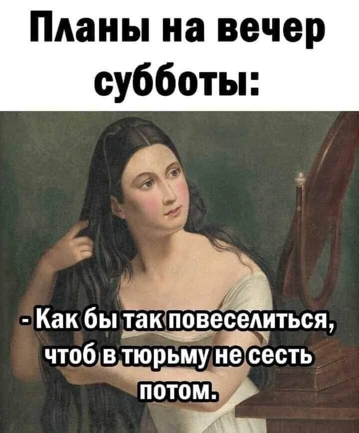 Планы на вечер субботы:
- Как бы так повеселиться, чтоб в тюрьму не сесть потом.