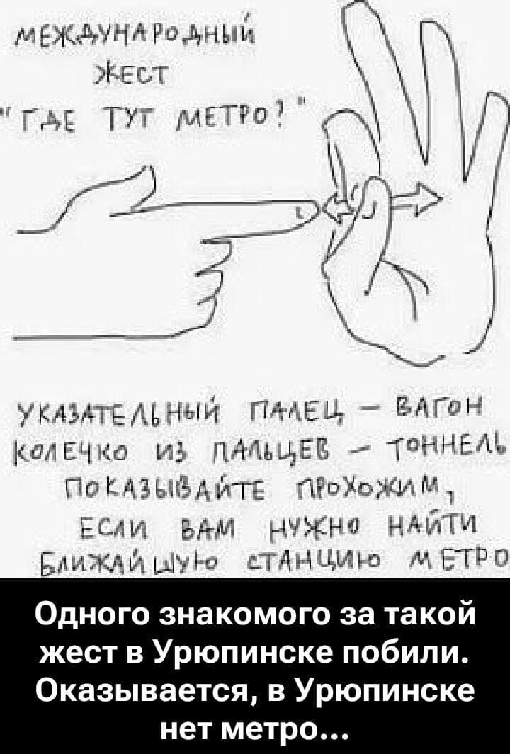 МЕЖДУНАРОДНЫЙ ЖЕСТ 'ГДЕ ТУТ МЕТРО?' Указательный палец — вагон, кольцо из пальцев — тоннель. Показывайте прохожим, если вам нужно найти ближайшую станцию метро. Одного знакомого за такой жест в Урюпинске побили. Оказывается, в Урюпинске нет метро...