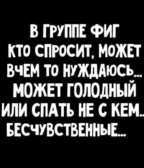 В группе ФИГ кто спросит, может Вчем то нужен... может голодный или спать не с кем.. бесчувственные...