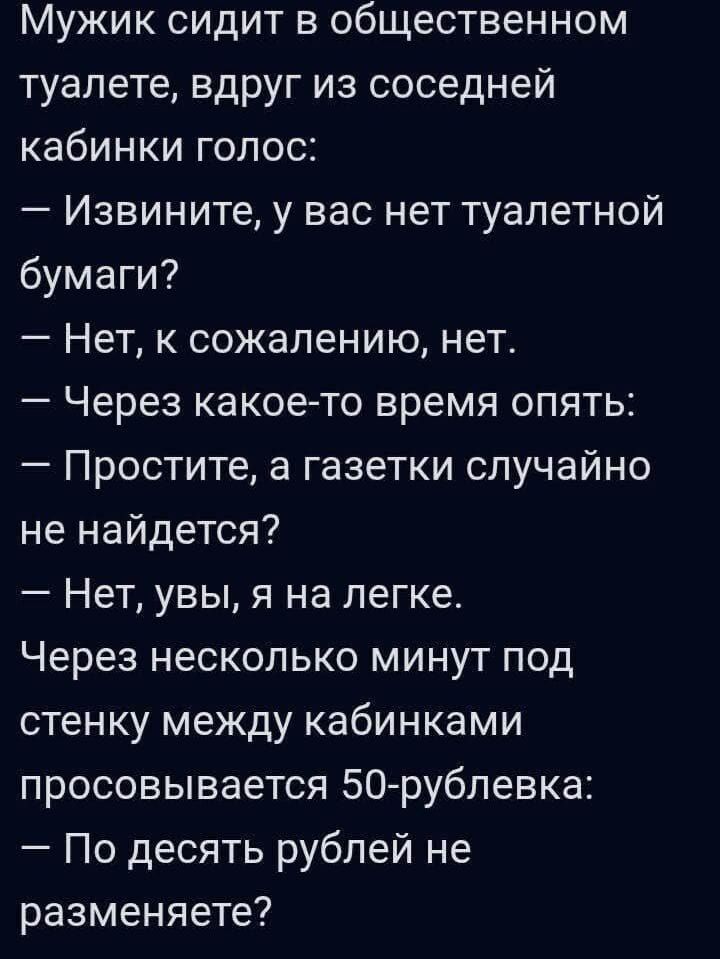 Мужик сидит в общественном туалете, вдруг из соседней кабинки голос:
— Извините, у вас нет туалетной бумаги?
— Нет, к сожалению, нет.
— Через какое-то время опять:
— Простите, а газетки случайно не найдется?
— Нет, увы, я на легке.
Через несколько минут под стенку между кабинками просовывается 50-рублевка:
— По десять рублей не разменяете?