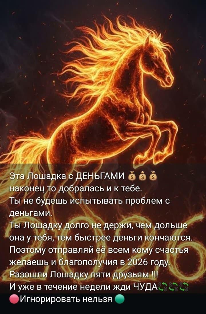 Эта Лошадка с ДЕНЬГАМИ ... Наконец то добралась и к тебе. Ты не будешь испытывать проблем с деньгами. Ты Лошадку долго не держи, чем дольше она у тебя, тем быстрее деньги кончаются. Поэтому отправляй её всем кому счастья желаешь и благополучия в 2026 году. Разоши Лошадку пяти друзьям!!! Игнорировать нельзя.