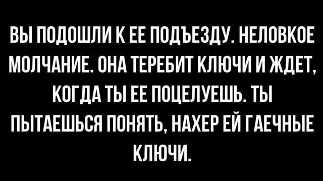 ВЫ ПОДОШЛИ К ЕЁ ПОДЪЕЗДУ. НЕЛОВКОЕ МОЛЧАНИЕ. ОНА ТЕРЕБИТ КЛЮЧИ И ЖДЕТ, КОГДА ТЫ ЕЁ ПОЦЕЛУЕШЬ. ТЫ ПОПЫТАЕШЬСЯ ПОНЯТЬ, НАХЕР ЕЙ ГАЕЧНЫЕ КЛЮЧИ.