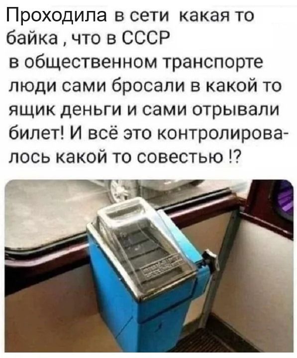 Проходила в сети какая то байка, что в СССР в общественном транспорте люди сами бросали в какой то ящик деньги и сами отрывали билет! И всё это контролировалось какой то совестью !?