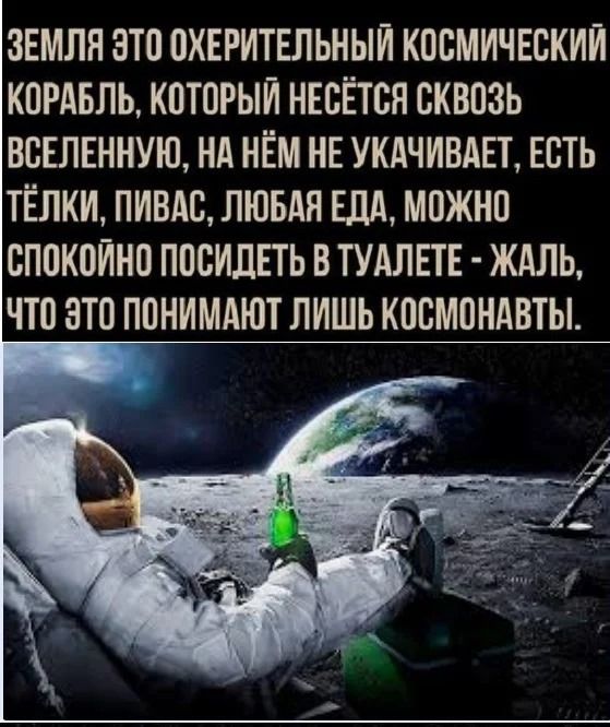 Земля это охерительный космический корабль, который несётся сквозь вселенную, на нём не качивает, есть тёлки, пивaс, любая еда, можно спокойно посидеть в туалете - жаль, что это понимают лишь космонавты.