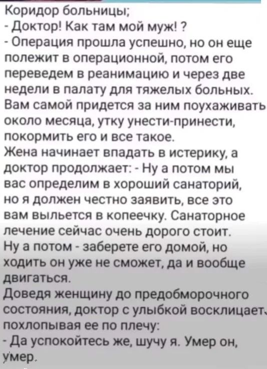 Коридор больницы; - Доктор! Как там мой муж?! - Операция прошла успешно, но он ещё лежит в операционной, потом его переведём в реанимацию и через две недели в палату для тяжёлых больных. Ваша задача — ухаживать: поухаживать, одеть, накормить — всё такое. Затем доктор: - А потом заберёте его домой, но ходить он не сможет, да и вообще двигаться. Доведя женщину до предобморочного состояния, доктор улыбается: - Да успокойтесь же, шучу я. Умер он, умер.
