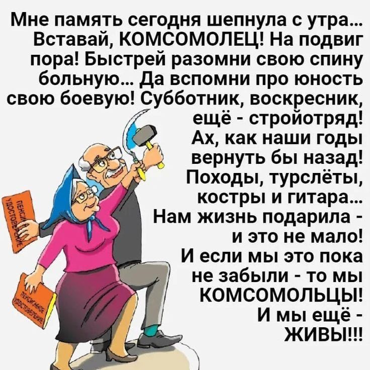 Мне память сегодня шепнула с утра... Вставай, КОМСОМОЛЕЦ! На подвиг пора! Быстрей разгони свою спину больную... Да вспомни про юность свою боевую! Субботник, воскресник, ещё - стройотряд! Ах, как наши годы вернуть бы назад! Походы, турслёты, костры и гитара... Нам жизнь подарила - и это не мало! И если мы это пока не забыли - то мы КОМСОМОЛЬЦЫ! И мы ещё - ЖИВЫ!!!