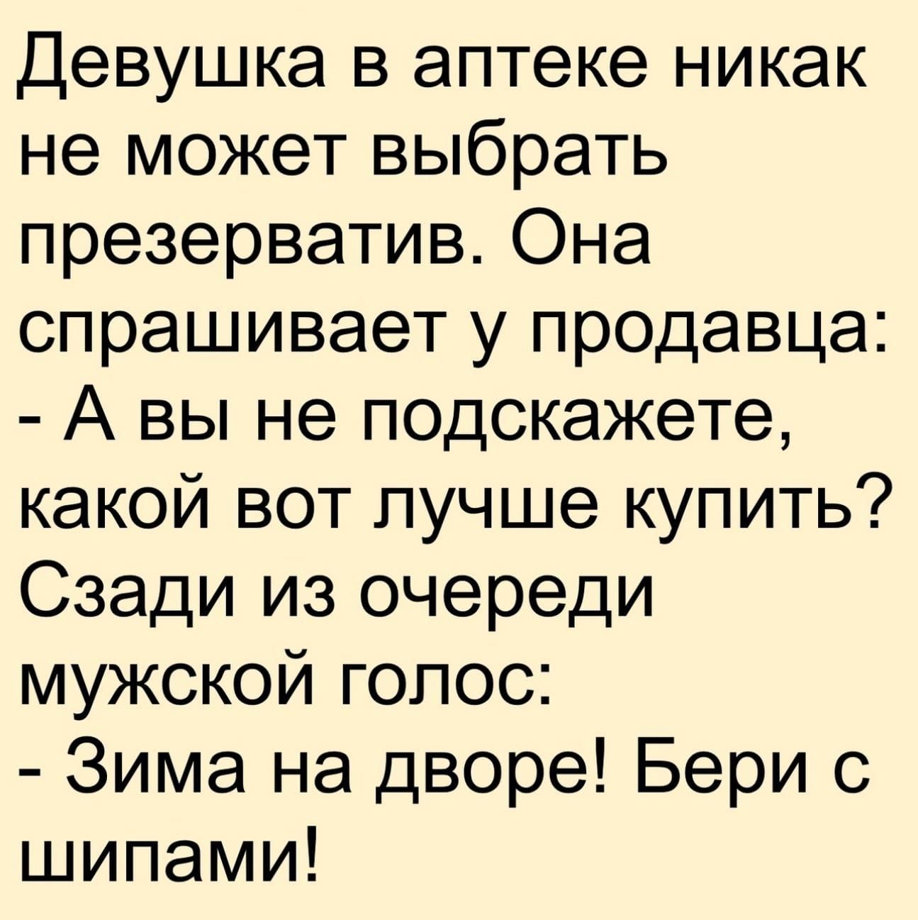 Девушка в аптеке никак не может выбрать презерватив. Она спрашивает у продавца: - А вы не подскажете, какой вот лучше купить? Сзади из очереди мужской голос: - Зима на дворе! Бери с шипами!