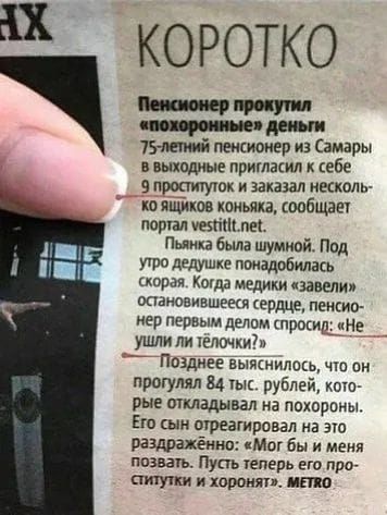 Пенсионер прожил «похоронные деньги». 75-летний пенсионер из Самары на выходных пригласил к себе 9 проституток и заказал несколько ящиков коньяка, сообщает портал vestitt.net. Пьянка была шумной. Под утро дедушке понадобилась скорая. Когда медики завели остановившееся сердце, пенсионер первым делом спросил: «Не ушли ли телочки?» Позже выяснилось, что он прогулял 84 тыс. рублей, которые откладывал на похороны. Его сын отреагировал на это раздражённо: «Мог бы и меня позвать. Пусть теперь его проститутки и хороним».