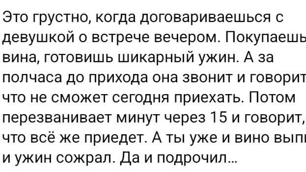 Это грустно, когда договариваешься с девушкой о встрече вечером. Покупаешь вино, готовишь шикарный ужин. А за полчаса до прихода она звонит и говорит, что не сможет сегодня приехать. Потом перезванивает минут через 15 и говорит, что всё же приедет. А ты уже и вино выпил и ужин съел. Да и подпросчил…
