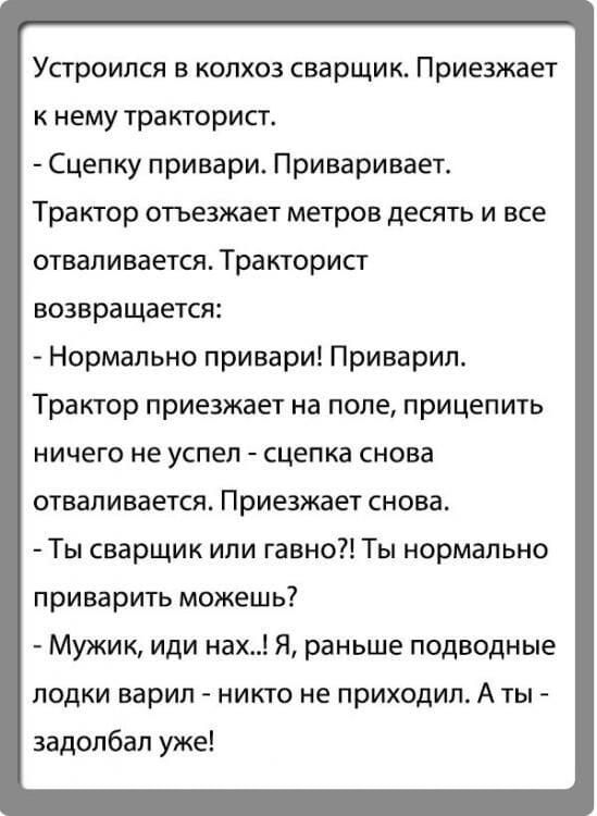 Устроился в колхоз сварщик. Приезжает к нему тракторист. - Сцепку привари. Приваривает. Трактор отвез mehrfach десять метров и все отваливaется. Тракторист возвращается: - Нормально привари! Приварил. Трактор приезжает на поле, прицепить ничего не успел - сцепка снова отваливается. Приезжает снова. - Ты сварщик или гавно?! Ты нормально приварить можешь? - Мужик, иди нах..! Я, раньше подводные лодки варил - никто не приходил. А ты - задолбал уже!