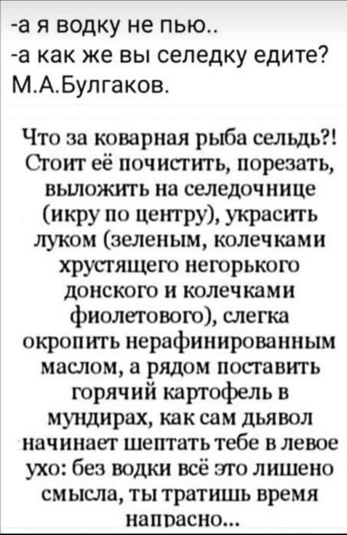 -а я водку не пью.. -а как же вы селедку едите? М.А.Булгаков. Что за коварная рыба сельдь?! Стоит её почистить, порезать, выложить на селедочнице (икру по центру), украсить луком (зелёным), колечками хрустящего донского и колечками фиолетового, слегка окропить нерафинированным маслом, а рядом поставить горячий картофель в мундирах, без водки всё это лишено смысла...
