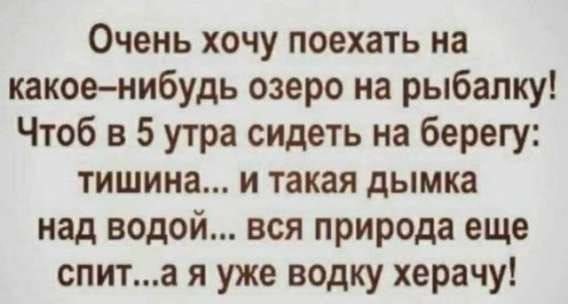 Очень хочу поехать на какое-нибудь озеро на рыбалку! Чтоб в 5 утра сидеть на берегу: тишина... и такая дымка над водой... вся природа еще спит...а я уже водку херачу!