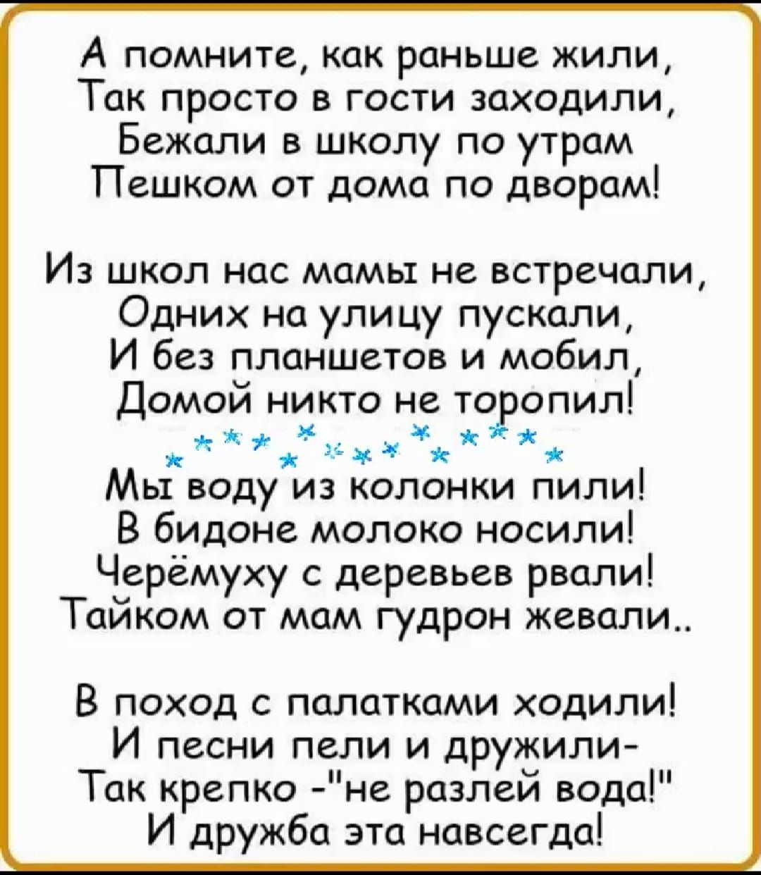А помните, как раньше жили,
Так просто в гости заходили,
Бежали в школу по утрам
Пешком от дома по дворам!
Из школ нас мамы не встречали,
Одних на улицу пускали,
И без планшетов и мобил,
Домой никто не торопил!
*********
Мы воду из колонки пили!
В бидоне молоко носили,
Черемуху с деревьев рвали!
Таиком от мам гудрон жевали..
В поход с палатками ходили!
И песни пели и дружили—
Так крепко -