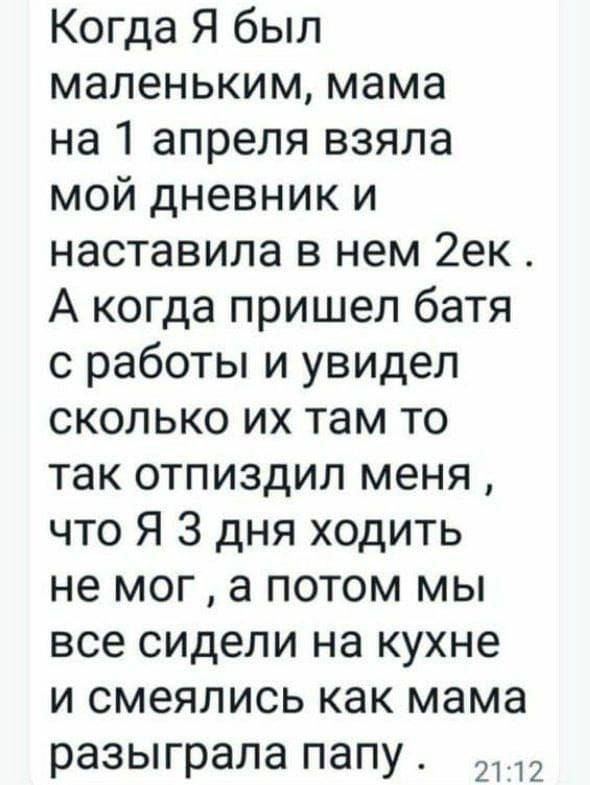 Когда я был маленьким, мама на 1 апреля взяла мой дневник и наставила в нем 2ек. А когда пришел батя с работы и увидел сколько их там то так отпиздил меня, что я 3 дня ходить не мог, а потом мы все сидели на кухне и смеялись как мама разыграла папу.