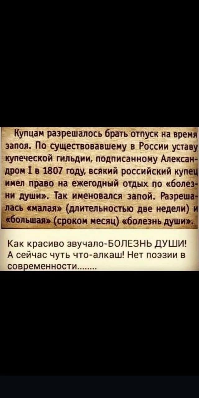 Купцам разрешалось брать отпуск на время запоя. По существовавшему в России уставу купеческой гильдии, подписанному Александром I в 1807 году, всякий российский купец имел право на ежегодный отдых по «болезни души». Так именовался запой. Разрешалась «малая» (длительностью две недели) и «большая» (сроком месяц) «болезнь души».
Как красиво звучало-БОЛЕЗНЬ ДУШИ! А сейчас чуть что-алкаш! Нет поэзии в современности.......