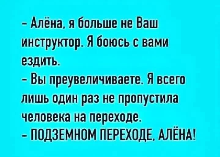 - Алёна, я больше не Ваш инструктор. Я боюсь с вами ездить.
- Вы преувеличиваете. Я всего лишь один раз не пропустила человека на переходе.
- ПОДЗЕМНОМ ПЕРЕХОДЕ, АЛЁНА!