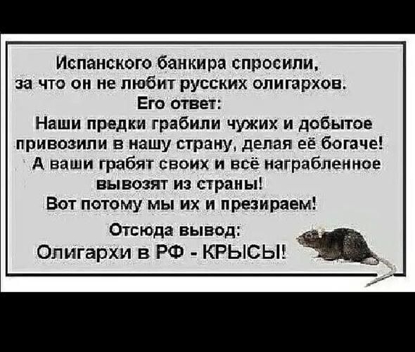 Испанского банкира спросили, за что он не любит русских олигархов. Его ответ: Наши предки грабили чужих и добытое привозили в нашу страну, делая её богаче! А ваши грабят своих и всё награбленное вывозят из страны! Вот потому мы их и презираем! Отсюда вывод: Олигархи в РФ - КРЫСЫ!
