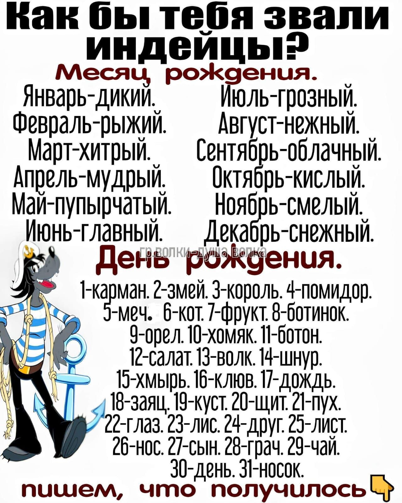 Как бы тебя звали индейцы? месяц рождения. Январь-дикий. Февраль-рыжий. Март-хитрый. Апрель-мудрый. Май-пупырчатый. Июнь-главный. Июль-грозный. Август-нежный. Сентябрь-облачный. Октябрь-кислый. Ноябрь-смелый. Декабрь-снежный. День рождения. 1-карман. 2-змей. 3-король. 4-помидор. 5-меч. 6-кот. 7-фрукт. 8-ботинок. 9-орел. 10-хомяк. 11-бот. 12-салат. 13-волк. 14-шнур. 15-хмырь. 16-клюв. 17-дождь. 18-заяц. 19-куст. 20-щит. 21-пух. 22-глаз. 23-лис. 24-друг. 25-лист. 26-нос. 27-сын. 28-граф. 29-чай. 30-день. 31-носок. пишем, что получилось