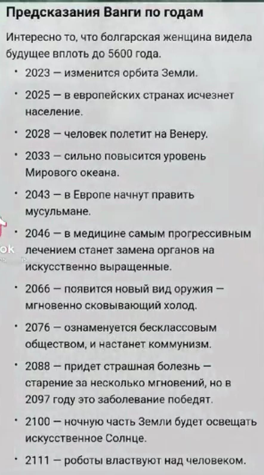 Предсказания Ванги по годам Интересно то, что болгарская женщина увидела будущее вплоть до 5600 года. 2023 — изменится орбита Земли. 2025 — в европейских странах исчезнет население. 2028 — человек полетит на Венеру. 2033 — сильно повысится уровень Мирового океана. 2043 — в Европе начнут править мусульмане. 2046 — в медицине самым прогрессивным лечением станет замена органов на искусственно выращенные. 2066 — появится новый вид оружия — мгновенно сковывающий холод. 2076 — ознаменуется бесклассовым обществом, и наступит коммунизм. 2088 — придет страшная болезнь — старение за несколько мгновений, но в 2097 году это заболевание победят. 2100 — ночную часть Земли будет освещать искусственное Солнце. 2111 — роботы властвуют над человеком.