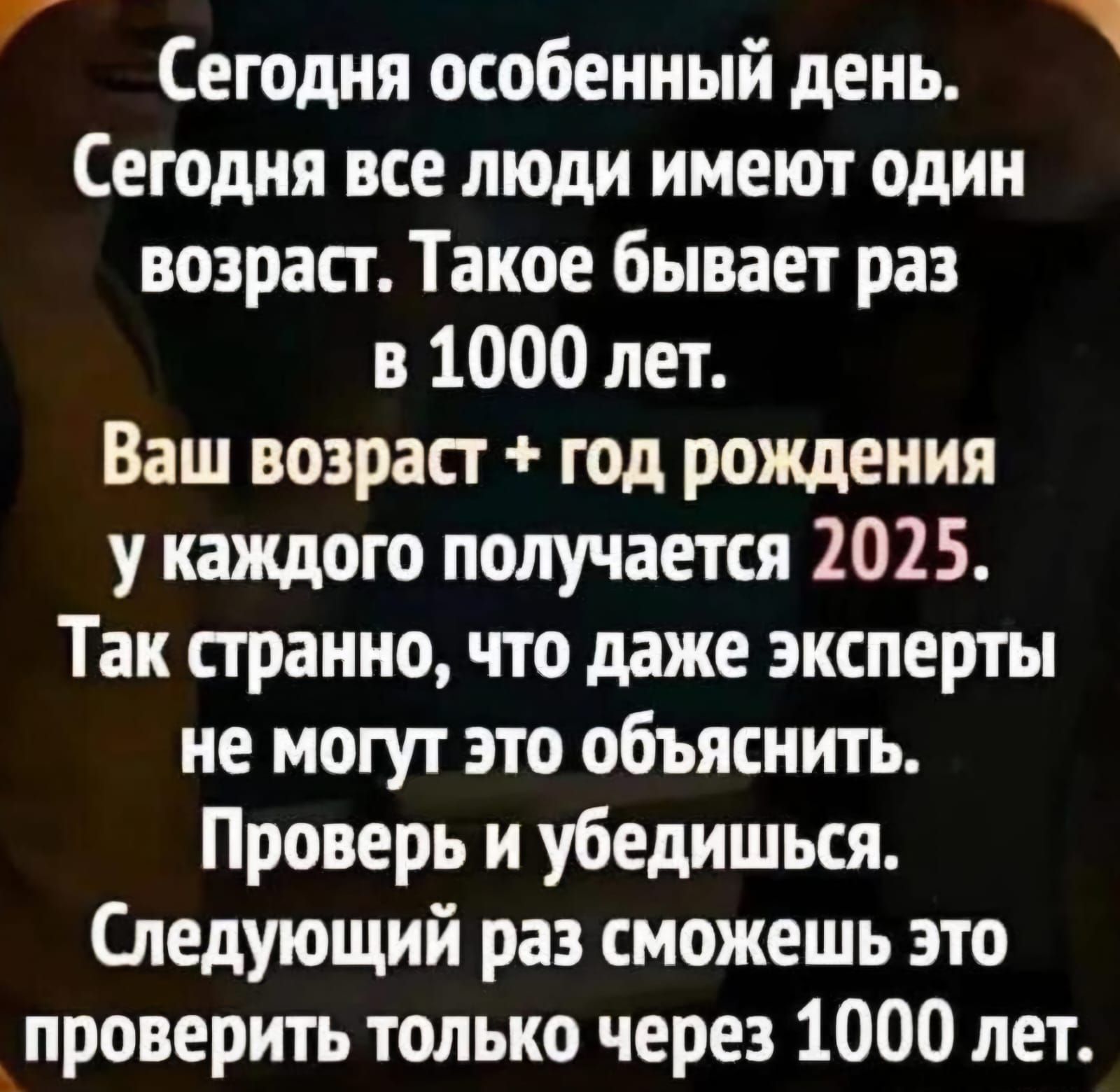 Сегодня особенный день.\nСегодня все люди имеют один возраст. Такое бывает раз в 1000 лет. Ваш возраст + год рождения у каждого получается 2025. Так странно, что даже эксперты не могут это объяснить. Проверь и убедишься. Следующий раз сможешь это проверить только через 1000 лет.