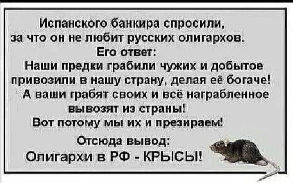 Испанского банкира спросили, за что он не любит русских олигархов. Его ответ: Наши предки грабили чужих и добытое привоизводили в нашу страну, делая её богаче! А ваши грабят своих и всё награбленное вывозят из страны! Вот поэтому мы их и презираем! Отсюда вывод: Олигархи в РФ - КРЫСЫ!