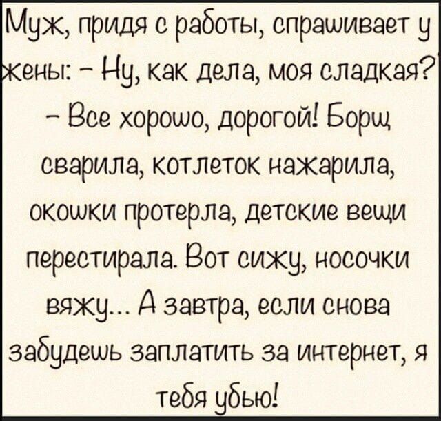 Муж, придя с работы, спрашивает у жены: – Ну, как дела, моя сладкая? – Всё хорошо, дорогой! Борщ сварила, котлеток нажарила, окошки протерла, детские вещи перестирала. Вот сижу, носочки вяжу... А завтра, если снова забудешь заплатить за интернет, я тебя убью!