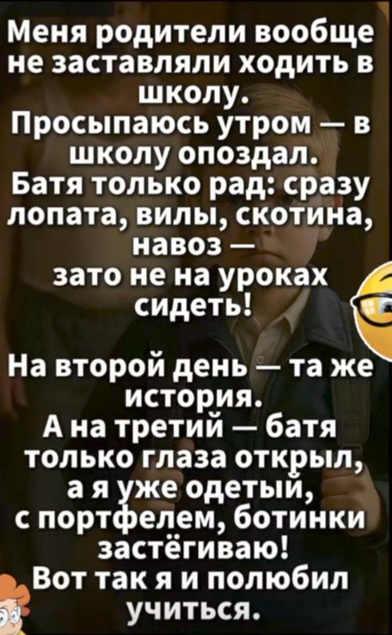 Меня родители вообще не заставляли ходить в школу. Просыпаюсь утром — в школу опоздал. Батя только рад: сразу лопата, вилы, скотина, навоз — зато не на уроках сидеть! На второй день — та же история. А на третий — батя только глаза открыл, а я уже одетый, с портфелем, ботинки застёгиваю! Вот так я и полюбил учиться.