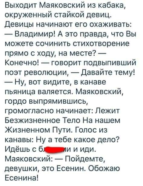 Выходит Маяковский из кабака, окружённый стаей девиц. Девицы начинают его охаживать: — Владимир! А это правда, что Вы можете сочинить стихотворение прямо с ходу, на месте? — Конечно! — говорит подпивший поэт революции, — Давайте тему! — Ну, вот видите, в канаве пьяница валяется. Маяковский гордо выпрямившись, громогласно начинает: Лежит безжизненное тело на нашем жизненном пути. Голос из канавы: Ну а тебе какое дело? Идёшь с б... и иди. Маяковский: — Пойдёмте, девушки, это Есенин. Обожаю Есенина!