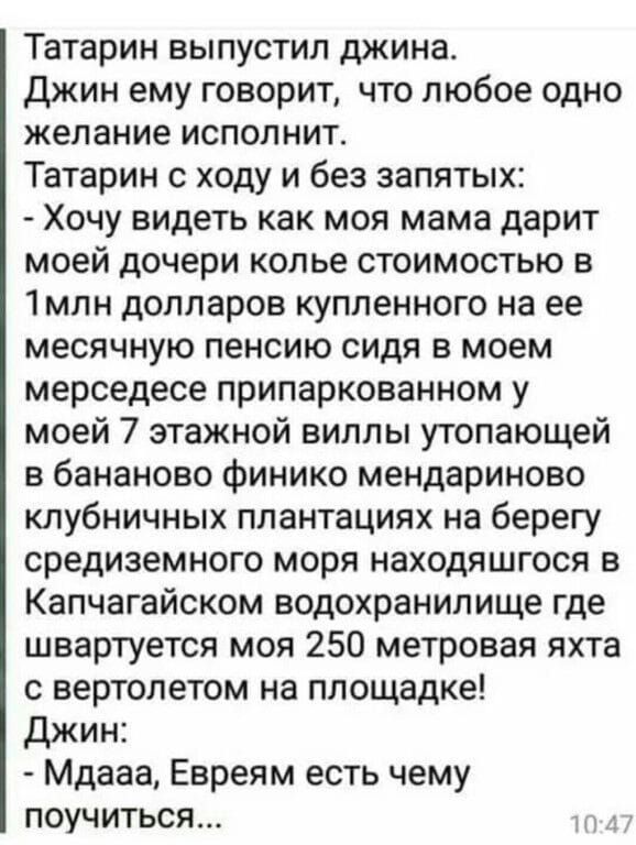 Татарин выпустил джина. Джин ему говорит, что любое одно желание исполнит. Татaрин с ходу и без запятых: - Хочу видеть как моя мама дарит моей дочери колье стоимостью в 1млн долларов купленного на ее месячную пенсию сидя в моем мерседесе припаркованном у моей 7 этажной виллы утопающей в бананово финико мандоринo клубничных плантация на берегу средиземноморского моря находящегося в Капчагайском водохранилище где швартуется моя 250 метровая яхта с вертолетом на площадке! Джин: - Мдааа, Евреям есть чем поучиться...