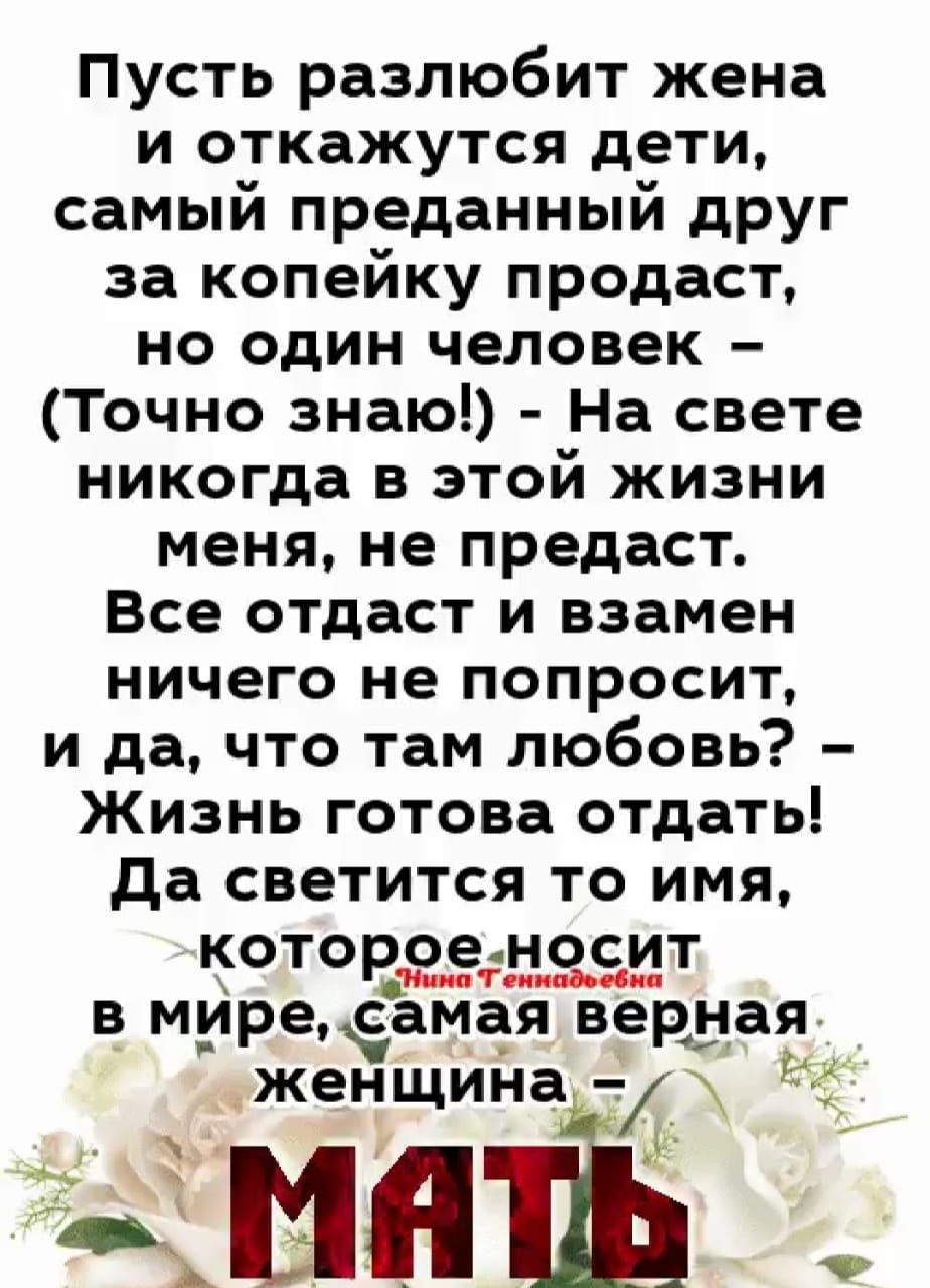Пусть разлюбят жена и откажутся дети, самый преданный друг за копейку продаст, но один человек — (Точно знаю!) — На свете никогда в этой жизни меня не предаст. Все отдаст и взамен ничего не попросит, и да, что там любовь? Жизнь готова отдать! Да светится то имя, которое носит в мире, самая верная женщина — МАТЬ